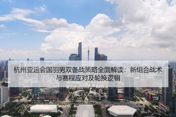 杭州亚运会国羽男双备战策略全面解读：新组合战术与赛程应对及轮换逻辑